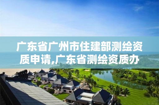 广东省广州市住建部测绘资质申请,广东省测绘资质办理流程