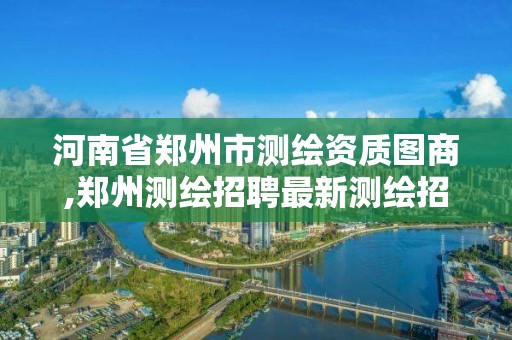 河南省郑州市测绘资质图商,郑州测绘招聘最新测绘招聘