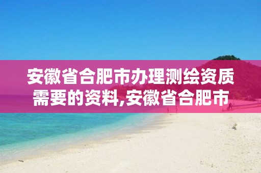 安徽省合肥市办理测绘资质需要的资料,安徽省合肥市办理测绘资质需要的资料是什么