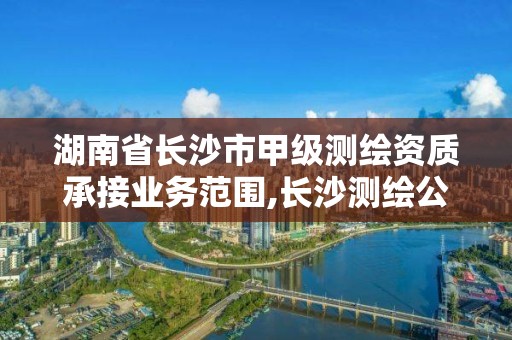 湖南省长沙市甲级测绘资质承接业务范围,长沙测绘公司资质有哪家。