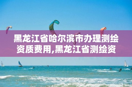 黑龙江省哈尔滨市办理测绘资质费用,黑龙江省测绘资质延期通知