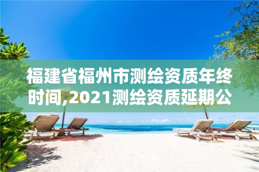 福建省福州市测绘资质年终时间,2021测绘资质延期公告福建省