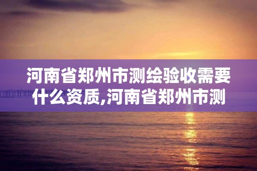 河南省郑州市测绘验收需要什么资质,河南省郑州市测绘验收需要什么资质呢