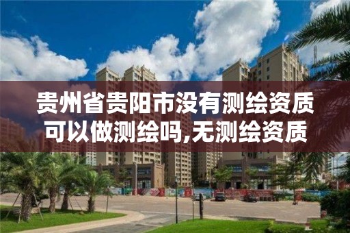 贵州省贵阳市没有测绘资质可以做测绘吗,无测绘资质公司进行测绘的后果