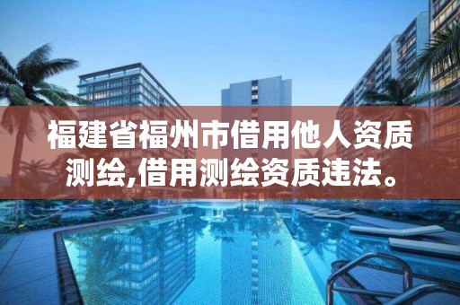 福建省福州市借用他人资质测绘,借用测绘资质违法。