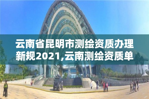 云南省昆明市测绘资质办理新规2021,云南测绘资质单位