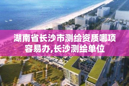 湖南省长沙市测绘资质哪项容易办,长沙测绘单位