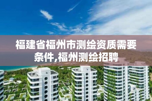 福建省福州市测绘资质需要条件,福州测绘招聘