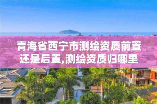 青海省西宁市测绘资质前置还是后置,测绘资质归哪里管