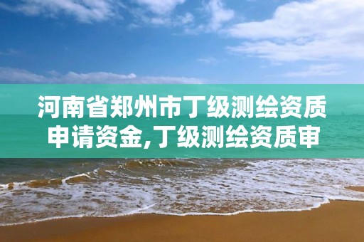 河南省郑州市丁级测绘资质申请资金,丁级测绘资质审批机关是