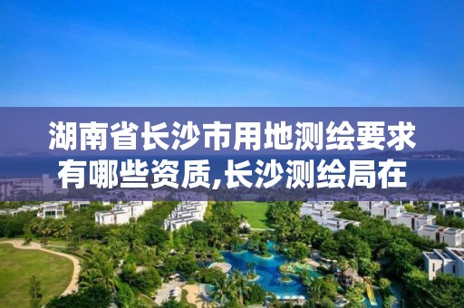 湖南省长沙市用地测绘要求有哪些资质,长沙测绘局在哪