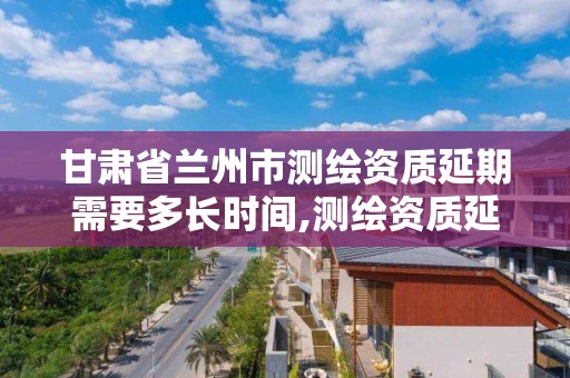 甘肃省兰州市测绘资质延期需要多长时间,测绘资质延续通知。