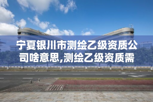 宁夏银川市测绘乙级资质公司啥意思,测绘乙级资质需要哪些人员