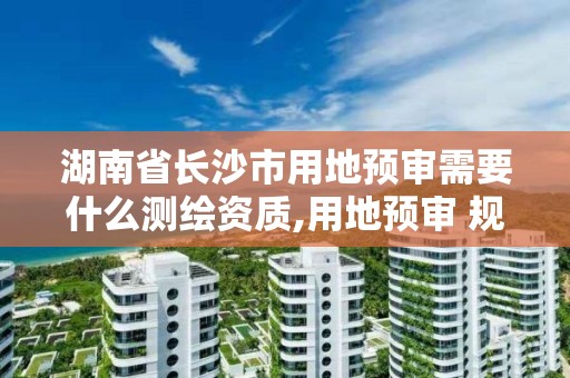 湖南省长沙市用地预审需要什么测绘资质,用地预审 规划选址。