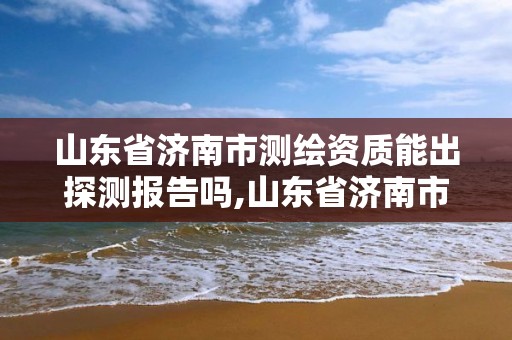 山东省济南市测绘资质能出探测报告吗,山东省济南市测绘资质能出探测报告吗现在。