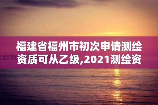 福建省福州市初次申请测绘资质可从乙级,2021测绘资质乙级人员要求