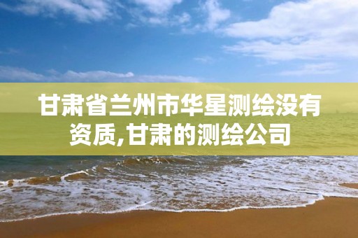 甘肃省兰州市华星测绘没有资质,甘肃的测绘公司