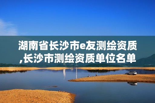 湖南省长沙市e友测绘资质,长沙市测绘资质单位名单