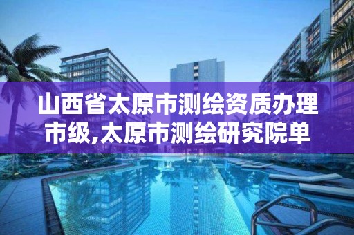 山西省太原市测绘资质办理市级,太原市测绘研究院单位怎么样