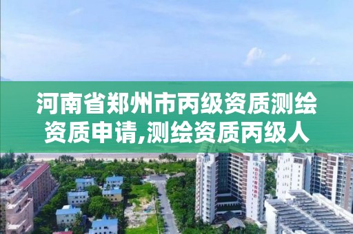 河南省郑州市丙级资质测绘资质申请,测绘资质丙级人员要求