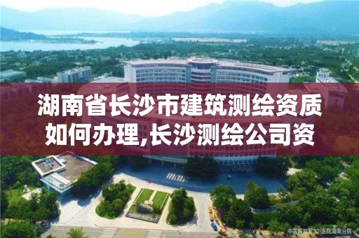 湖南省长沙市建筑测绘资质如何办理,长沙测绘公司资质有哪家