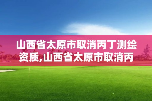 山西省太原市取消丙丁测绘资质,山西省太原市取消丙丁测绘资质证书了吗