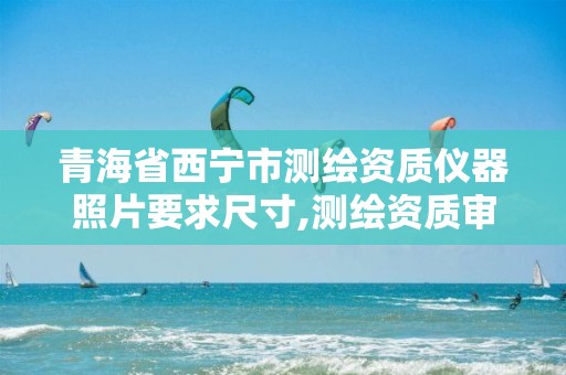 青海省西宁市测绘资质仪器照片要求尺寸,测绘资质审核标准