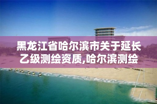 黑龙江省哈尔滨市关于延长乙级测绘资质,哈尔滨测绘局是干什么的