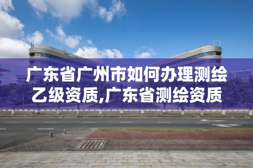 广东省广州市如何办理测绘乙级资质,广东省测绘资质办理流程