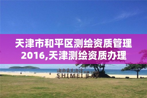 天津市和平区测绘资质管理2016,天津测绘资质办理