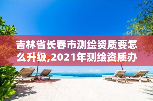 吉林省长春市测绘资质要怎么升级,2021年测绘资质办理