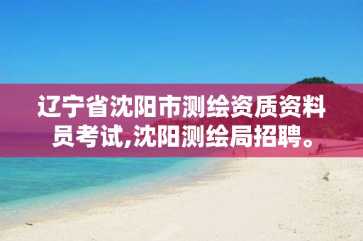 辽宁省沈阳市测绘资质资料员考试,沈阳测绘局招聘。