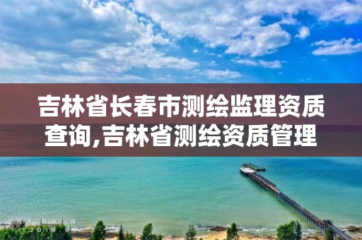 吉林省长春市测绘监理资质查询,吉林省测绘资质管理平台