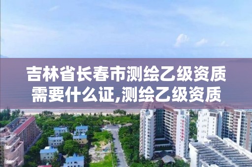 吉林省长春市测绘乙级资质需要什么证,测绘乙级资质办理条件。