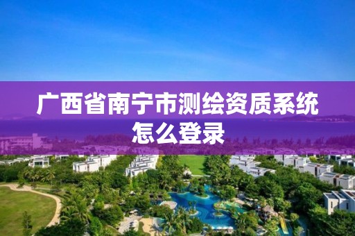 广西省南宁市测绘资质系统怎么登录