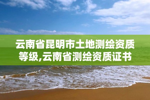 云南省昆明市土地测绘资质等级,云南省测绘资质证书延期公告