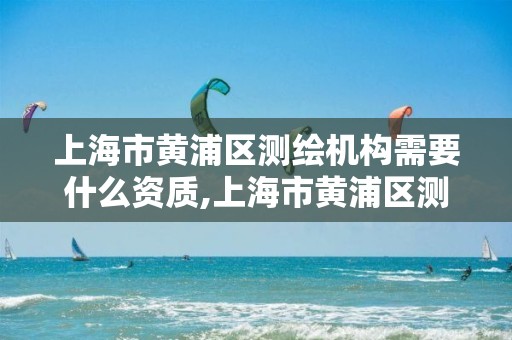 上海市黄浦区测绘机构需要什么资质,上海市黄浦区测绘机构需要什么资质的