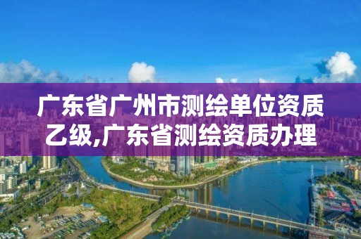 广东省广州市测绘单位资质乙级,广东省测绘资质办理流程