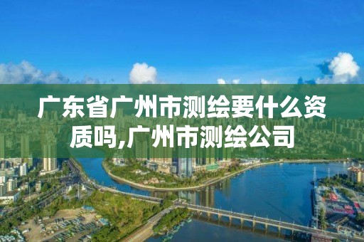 广东省广州市测绘要什么资质吗,广州市测绘公司