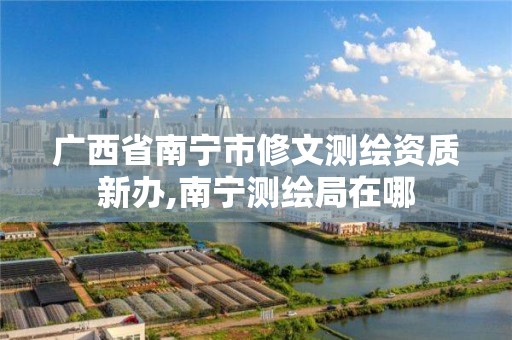 广西省南宁市修文测绘资质新办,南宁测绘局在哪