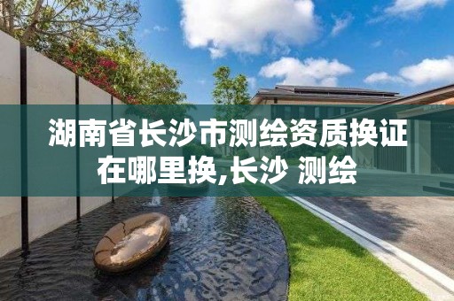 湖南省长沙市测绘资质换证在哪里换,长沙 测绘