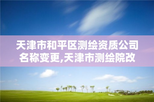 天津市和平区测绘资质公司名称变更,天津市测绘院改企。