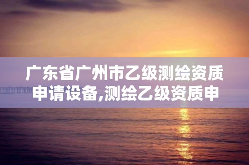 广东省广州市乙级测绘资质申请设备,测绘乙级资质申报条件 最新