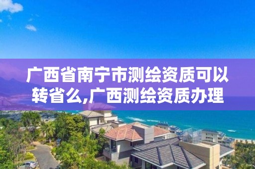 广西省南宁市测绘资质可以转省么,广西测绘资质办理