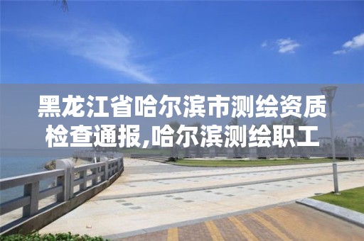 黑龙江省哈尔滨市测绘资质检查通报,哈尔滨测绘职工中等专业学校