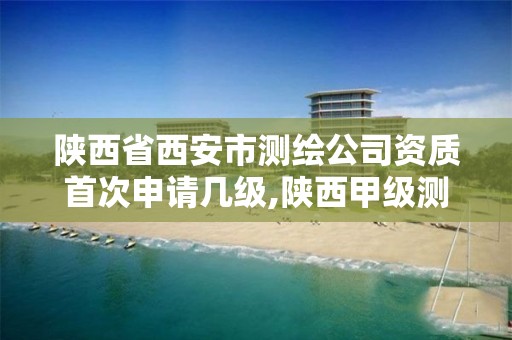 陕西省西安市测绘公司资质首次申请几级,陕西甲级测绘资质单位