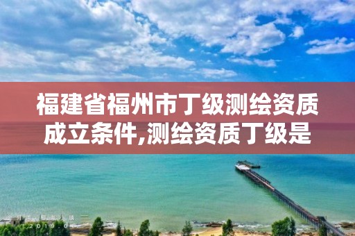 福建省福州市丁级测绘资质成立条件,测绘资质丁级是什么意思