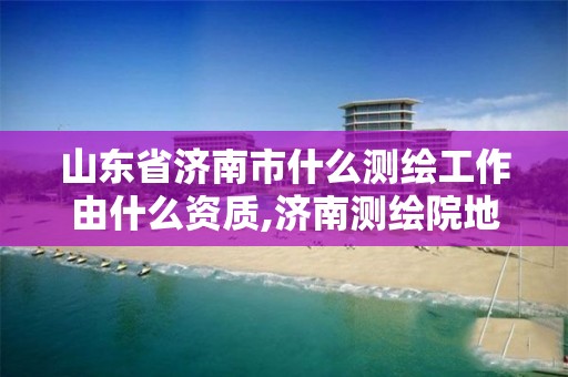 山东省济南市什么测绘工作由什么资质,济南测绘院地址。