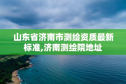 山东省济南市测绘资质最新标准,济南测绘院地址