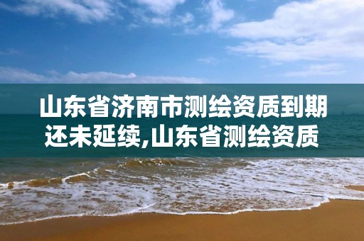 山东省济南市测绘资质到期还未延续,山东省测绘资质延期公告